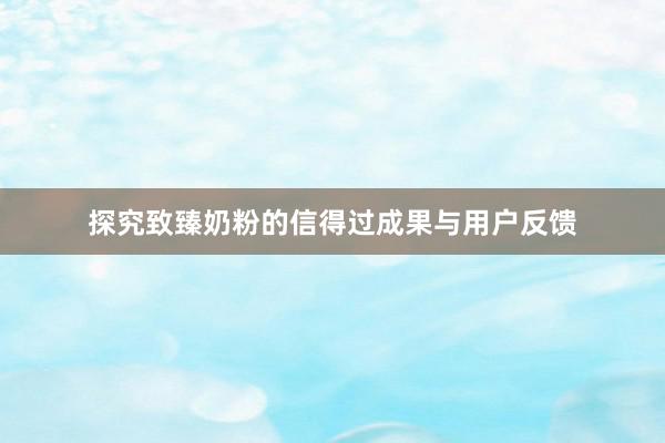 探究致臻奶粉的信得过成果与用户反馈