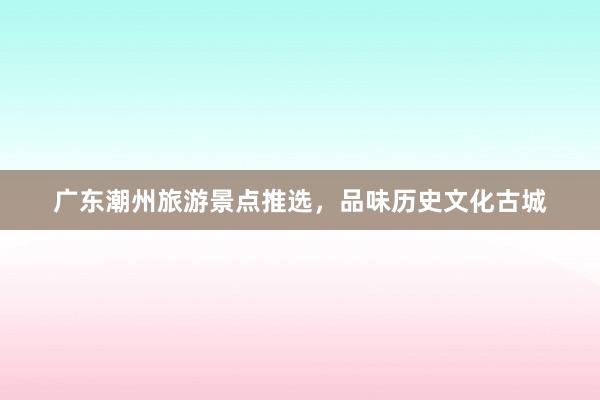 广东潮州旅游景点推选，品味历史文化古城